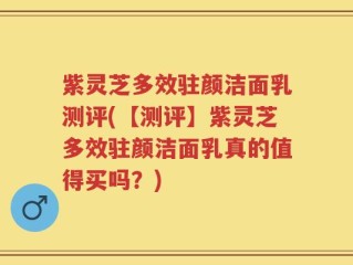 紫灵芝多效驻颜洁面乳测评(【测评】紫灵芝多效驻颜洁面乳真的值得买吗？)
