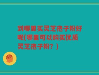 到哪里买灵芝孢子粉好呢(哪里可以购买优质灵芝孢子粉？)