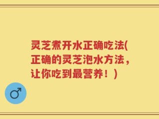 灵芝煮开水正确吃法(正确的灵芝泡水方法，让你吃到最营养！)