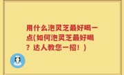 用什么泡灵芝最好喝一点(如何泡灵芝最好喝？达人教您一招！)