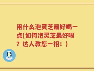 用什么泡灵芝最好喝一点(如何泡灵芝最好喝？达人教您一招！)