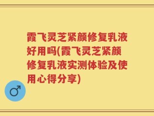 霞飞灵芝紧颜修复乳液好用吗(霞飞灵芝紧颜修复乳液实测体验及使用心得分享)
