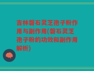吉林磐石灵芝孢子粉作用与副作用(磐石灵芝孢子粉的功效和副作用解析)