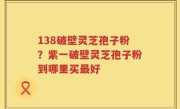 138破壁灵芝孢子粉？紫一破壁灵芝孢子粉到哪里买最好