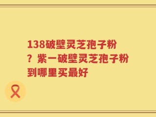 138破壁灵芝孢子粉？紫一破壁灵芝孢子粉到哪里买最好
