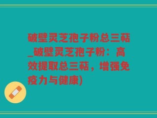 破壁灵芝孢子粉总三萜_破壁灵芝孢子粉：高效提取总三萜，增强免疫力与健康)