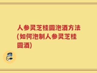 人参灵芝桂圆泡酒方法(如何泡制人参灵芝桂圆酒)