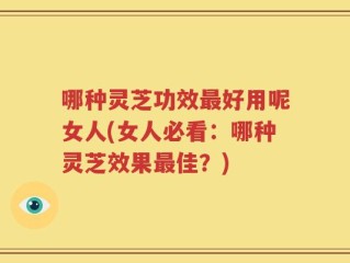 哪种灵芝功效最好用呢女人(女人必看：哪种灵芝效果最佳？)