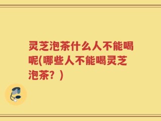灵芝泡茶什么人不能喝呢(哪些人不能喝灵芝泡茶？)