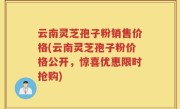 云南灵芝孢子粉销售价格(云南灵芝孢子粉价格公开，惊喜优惠限时抢购)