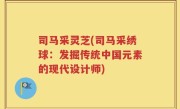 司马采灵芝(司马采绣球：发掘传统中国元素的现代设计师)