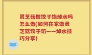 灵芝菇做饺子馅焯水吗怎么做(如何在家做灵芝菇饺子馅——焯水技巧分享)