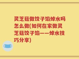 灵芝菇做饺子馅焯水吗怎么做(如何在家做灵芝菇饺子馅——焯水技巧分享)