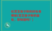 吃灵芝孢子粉的好处有哪些(灵芝孢子粉的益处，你知道吗？)