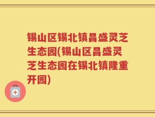 锡山区锡北镇昌盛灵芝生态园(锡山区昌盛灵芝生态园在锡北镇隆重开园)