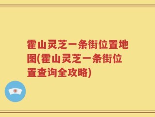 霍山灵芝一条街位置地图(霍山灵芝一条街位置查询全攻略)