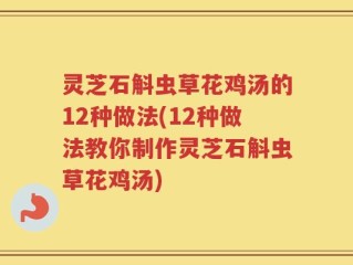 灵芝石斛虫草花鸡汤的12种做法(12种做法教你制作灵芝石斛虫草花鸡汤)