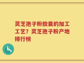 灵芝孢子粉胶囊的加工工艺？灵芝孢子粉产地排行榜
