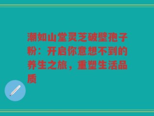 潮如山堂灵芝破壁孢子粉：开启你意想不到的养生之旅，重塑生活品质
