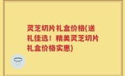 灵芝切片礼盒价格(送礼佳选！精美灵芝切片礼盒价格实惠)