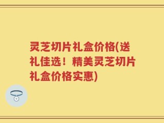 灵芝切片礼盒价格(送礼佳选！精美灵芝切片礼盒价格实惠)