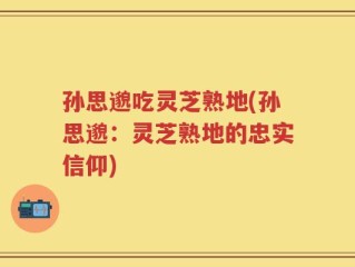孙思邈吃灵芝熟地(孙思邈：灵芝熟地的忠实信仰)