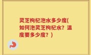 灵芝枸杞泡水多少度(如何泡灵芝枸杞水？温度要多少度？)