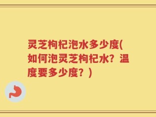 灵芝枸杞泡水多少度(如何泡灵芝枸杞水？温度要多少度？)