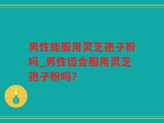 男性能服用灵芝孢子粉吗_男性适合服用灵芝孢子粉吗？