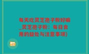 每天吃灵芝孢子粉好嘛_灵芝孢子粉：每日食用的益处与注意事项)