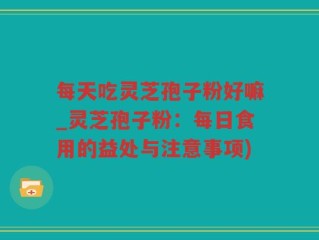 每天吃灵芝孢子粉好嘛_灵芝孢子粉：每日食用的益处与注意事项)