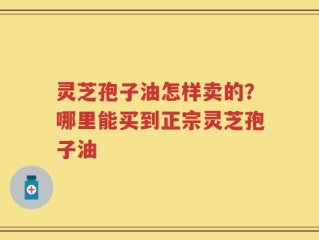 灵芝孢子油怎样卖的？哪里能买到正宗灵芝孢子油