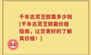 千年古灵芝胶囊多少钱(千年古灵芝胶囊价格指南，让您更好的了解其价格！)