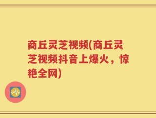 商丘灵芝视频(商丘灵芝视频抖音上爆火，惊艳全网)