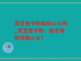 灵芝孢子粉能祛心火吗_灵芝孢子粉：能否有效祛除心火？
