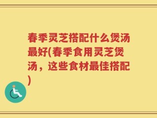 春季灵芝搭配什么煲汤最好(春季食用灵芝煲汤，这些食材最佳搭配)