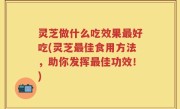 灵芝做什么吃效果最好吃(灵芝最佳食用方法，助你发挥最佳功效！)
