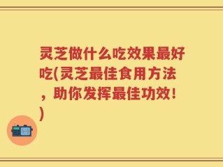 灵芝做什么吃效果最好吃(灵芝最佳食用方法，助你发挥最佳功效！)