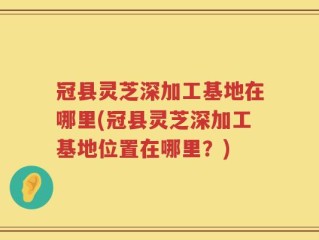 冠县灵芝深加工基地在哪里(冠县灵芝深加工基地位置在哪里？)