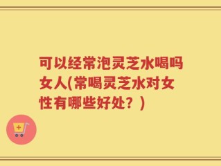 可以经常泡灵芝水喝吗女人(常喝灵芝水对女性有哪些好处？)