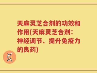 天麻灵芝合剂的功效和作用(天麻灵芝合剂：神经调节、提升免疫力的良药)