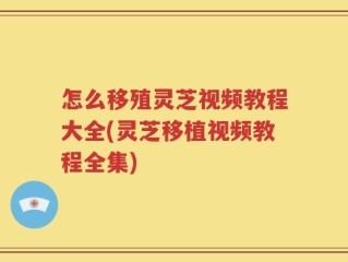 怎么移殖灵芝视频教程大全(灵芝移植视频教程全集)