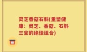 灵芝香菇石斛(重塑健康：灵芝、香菇、石斛三宝的绝佳组合)