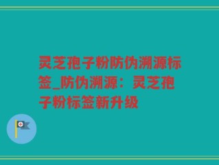 灵芝孢子粉防伪溯源标签_防伪溯源：灵芝孢子粉标签新升级