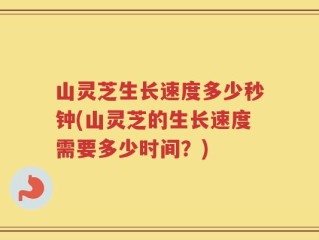 山灵芝生长速度多少秒钟(山灵芝的生长速度需要多少时间？)