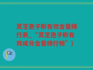 灵芝孢子粉有效含量排行表_“灵芝孢子粉有效成分含量排行榜”)