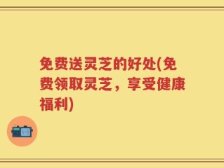 免费送灵芝的好处(免费领取灵芝，享受健康福利)