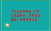 华少灵芝孢子粉_华少灵芝孢子粉：高效养生保健，天然健康之选