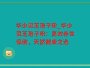 华少灵芝孢子粉_华少灵芝孢子粉：高效养生保健，天然健康之选