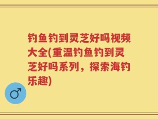 钓鱼钓到灵芝好吗视频大全(重温钓鱼钓到灵芝好吗系列，探索海钓乐趣)